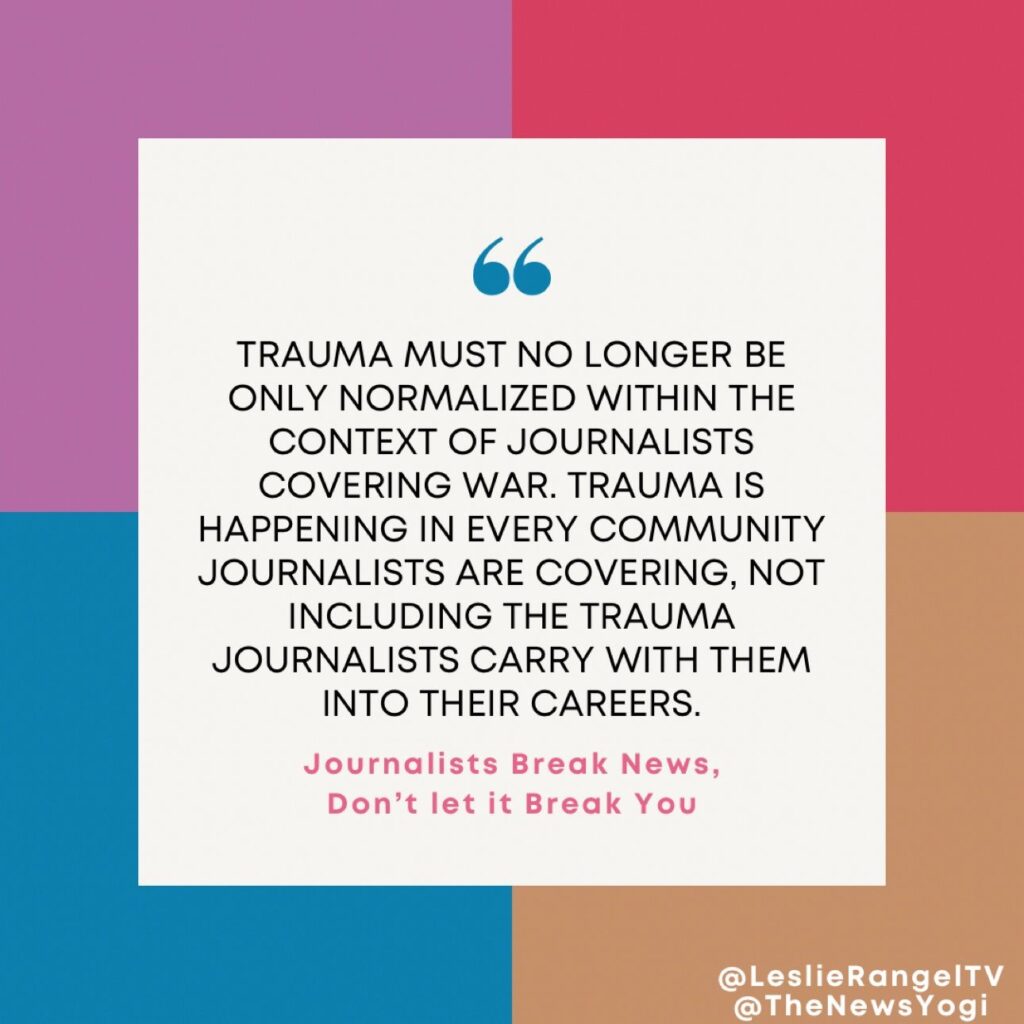 Quote from Leslie Rangle in from of multicolored boxes. The quote reads "Trauma must no longer be only normalized within the context of journalists covering war. Trauma is happening in every community journalists are covering, not including the trauma journalists carry with them into their careers. Journalists break news, don't let it break you.