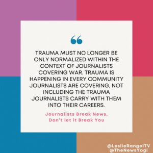 Quote from Leslie Rangle in from of multicolored boxes. The quote reads "Trauma must no longer be only normalized within the context of journalists covering war. Trauma is happening in every community journalists are covering, not including the trauma journalists carry with them into their careers. Journalists break news, don't let it break you.